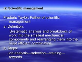 (2) Scientific management(2) Scientific management
Frederic Taylor: Father of scientificFrederic Taylor: Father of scientific
managementmanagement
a. Definition:a. Definition:
Systematic analysis and breakdown ofSystematic analysis and breakdown of
work into the smallest mechanicalwork into the smallest mechanical
components and rearranging them into thecomponents and rearranging them into the
most efficient combination.most efficient combination.
b. Steps:b. Steps:
Job analysis—selection—training—Job analysis—selection—training—
rewards.rewards.
 