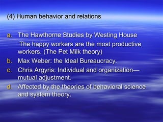 (4) Human behavior and relations(4) Human behavior and relations
a.a. The Hawthorne Studies by Westing HouseThe Hawthorne Studies by Westing House
The happy workers are the most productiveThe happy workers are the most productive
workers. (The Pet Milk theory)workers. (The Pet Milk theory)
b.b. Max Weber: the Ideal Bureaucracy.Max Weber: the Ideal Bureaucracy.
c.c. Chris Argyris: Individual and organization—Chris Argyris: Individual and organization—
mutual adjustment.mutual adjustment.
d.d. Affected by the theories of behavioral scienceAffected by the theories of behavioral science
and system theory.and system theory.
 