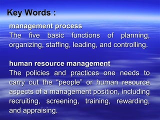 Key Words :Key Words :
management processmanagement process
The five basic functions of planning,The five basic functions of planning,
organizing, staffing, leading, and controlling.organizing, staffing, leading, and controlling.
human resource managementhuman resource management
The policies and practices one needs toThe policies and practices one needs to
carry out the “people” or human resourcecarry out the “people” or human resource
aspects of a management position, includingaspects of a management position, including
recruiting, screening, training, rewarding,recruiting, screening, training, rewarding,
and appraising.and appraising.
 