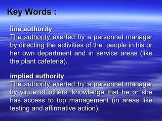 Key Words :Key Words :
line authorityline authority
The authority exerted by a personnel managerThe authority exerted by a personnel manager
by directing the activities of the people in his orby directing the activities of the people in his or
her own department and in service areas (likeher own department and in service areas (like
the plant cafeteria).the plant cafeteria).
implied authorityimplied authority
The authority exerted by a personnel managerThe authority exerted by a personnel manager
by virtue of others’ knowledge that he or sheby virtue of others’ knowledge that he or she
has access to top management (in areas likehas access to top management (in areas like
testing and affirmative action).testing and affirmative action).
 