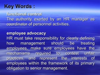 Key Words :Key Words :
functional controlfunctional control
The authority exerted by an HR manager asThe authority exerted by an HR manager as
coordinator of personnel activities.coordinator of personnel activities.
employee advocacyemployee advocacy
HR must take responsibility for clearly definingHR must take responsibility for clearly defining
how management should be treatinghow management should be treating
employees, make sure employees have theemployees, make sure employees have the
mechanisms required to contest unfairmechanisms required to contest unfair
practices, and represent the interests ofpractices, and represent the interests of
employees within the framework of its primaryemployees within the framework of its primary
obligation to senior management.obligation to senior management.
 