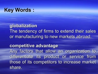 Key Words :Key Words :
globalizationglobalization
The tendency of firms to extend their salesThe tendency of firms to extend their sales
or manufacturing to new markets abroad.or manufacturing to new markets abroad.
competitive advantagecompetitive advantage
Any factors that allow an organization toAny factors that allow an organization to
differentiate its product or service fromdifferentiate its product or service from
those of its competitors to increase marketthose of its competitors to increase market
share.share.
 