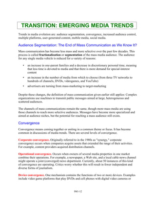 TRANSITION: EMERGING MEDIA TRENDS
Trends in media evolution are: audience segmentation, convergence, increased audience control,
multiple platforms, user-generated content, mobile media, social media.
Audience Segmentation: The End of Mass Communication as We Know It?
Mass communication has become less mass and more selective over the past few decades. This
process is called fractionalization or segmentation of the mass media audience. The audience
for any single media vehicle is reduced for a variety of reasons:
• an increase in one-parent families and a decrease in discretionary personal time, meaning
that less time is devoted to media and that there is more demand for special-interest
content
• an increase in the number of media from which to choose (from three TV networks to
hundreds of channels, DVDs, videogames, and YouTube)
• advertisers are turning from mass-marketing to target-marketing
Despite these changes, the definition of mass communication given earlier still applies: Complex
organizations use machines to transmit public messages aimed at large, heterogeneous and
scattered audiences.
The channels of mass communications remain the same, though more mass media are using
those channels to reach more selective audiences. Messages have become more specialized and
aimed at audience niches, but the potential for reaching a mass audience still exists.
Convergence
Convergence means coming together or uniting in a common theme or focus. It has become
common in discussions of media trends. There are several levels of convergence.
Corporate convergence. Originally referred to in the 1980s as "synergy," corporate
convergence occurs when companies acquire assets that extended the range of their activities.
For example, content providers acquired distribution channels.
Operational convergence. Occurs when owners of several media properties in one market
combine their operations. For example, a newspaper, a Web site, and a local cable news channel
might operate a joint (converged) news department. Currently, about 50 instances of this kind
of convergence are operating. Critics worry whether this will result in fewer independent and
diverse forms of journalism.
Device convergence. One mechanism contains the functions of two or more devices. Examples
include video game platforms that play DVDs and cell phones with digital video cameras or
IM1-12
 