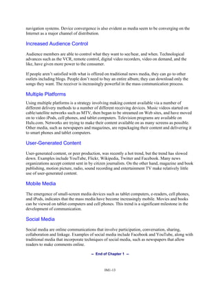 navigation systems. Device convergence is also evident as media seem to be converging on the
Internet as a major channel of distribution.
Increased Audience Control
Audience members are able to control what they want to see/hear, and when. Technological
advances such as the VCR, remote control, digital video recorders, video on demand, and the
like, have given more power to the consumer.
If people aren’t satisfied with what is offered on traditional news media, they can go to other
outlets including blogs. People don’t need to buy an entire album; they can download only the
songs they want. The receiver is increasingly powerful in the mass communication process.
Multiple Platforms
Using multiple platforms is a strategy involving making content available via a number of
different delivery methods to a number of different receiving devices. Music videos started on
cable/satellite networks such as MTV, then began to be streamed on Web sites, and have moved
on to video iPods, cell phones, and tablet computers. Television programs are available on
Hulu.com. Networks are trying to make their content available on as many screens as possible.
Other media, such as newspapers and magazines, are repackaging their content and delivering it
to smart phones and tablet computers.
User-Generated Content
User-generated content, or peer production, was recently a hot trend, but the trend has slowed
down. Examples include YouTube, Flickr, Wikipedia, Twitter and Facebook. Many news
organizations accept content sent in by citizen journalists. On the other hand, magazine and book
publishing, motion picture, radio, sound recording and entertainment TV make relatively little
use of user-generated content.
Mobile Media
The emergence of small-screen media devices such as tablet computers, e-readers, cell phones,
and iPods, indicates that the mass media have become increasingly mobile. Movies and books
can be viewed on tablet computers and cell phones. This trend is a significant milestone in the
development of communication.
Social Media
Social media are online communications that involve participation, conversation, sharing,
collaboration and linkage. Examples of social media include Facebook and YouTube, along with
traditional media that incorporate techniques of social media, such as newspapers that allow
readers to make comments online.
-- End of Chapter 1 --
IM1-13
 