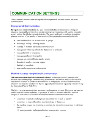 COMMUNICATION SETTINGS
Three common communication settings include interpersonal, machine assisted and mass
communication.
Interpersonal Communication
Interpersonal communication is the least complicated of the communication settings or
situations presented here. It involves one person (or group) interacting with another person (or
group) without the aid of a mechanical device. The source and receiver are in the immediate
physical presence of one another. Characteristics of interpersonal communication include:
• source and receiver can be individuals or groups
• encoding is usually a one-step process
• a variety of channels are usually available for use
• messages are relatively difficult for the receiver to terminate
• produced at little or no expense
• messages can be private or public
• message can pinpoint highly specific targets
• decoding is usually a one-step process
• feedback is immediate
• noise can be semantic or environmental
Machine-Assisted Interpersonal Communication
Machine-assisted interpersonal communication (or technology-assisted communication)
involves one or more people communicating by means of a mechanical device or devices with
one or more receivers. It combines characteristics of interpersonal and mass communication
situations and blurs the line between the two types of communication, especially when involving
the Internet and World Wide Web.
Machines can give communication permanence and/or extend its range. The source and receiver
can be separated by time and space. A great deal of modern communication falls into this
category. Characteristics of machine-assisted interpersonal communication include:
• source may be an individual or group; may or may not be easy to identify
• source may or may not have first-hand knowledge of the receiver
• the encoding process can be simple or complex, but always involves at least two distinct
stages:
(1) source translates his/her thoughts into words or other symbols
IM1-4
 