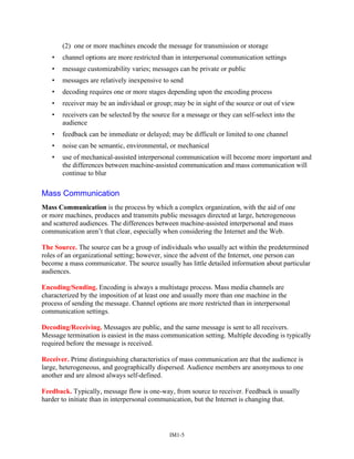 (2) one or more machines encode the message for transmission or storage
• channel options are more restricted than in interpersonal communication settings
• message customizability varies; messages can be private or public
• messages are relatively inexpensive to send
• decoding requires one or more stages depending upon the encoding process
• receiver may be an individual or group; may be in sight of the source or out of view
• receivers can be selected by the source for a message or they can self-select into the
audience
• feedback can be immediate or delayed; may be difficult or limited to one channel
• noise can be semantic, environmental, or mechanical
• use of mechanical-assisted interpersonal communication will become more important and
the differences between machine-assisted communication and mass communication will
continue to blur
Mass Communication
Mass Communication is the process by which a complex organization, with the aid of one
or more machines, produces and transmits public messages directed at large, heterogeneous
and scattered audiences. The differences between machine-assisted interpersonal and mass
communication aren’t that clear, especially when considering the Internet and the Web.
The Source. The source can be a group of individuals who usually act within the predetermined
roles of an organizational setting; however, since the advent of the Internet, one person can
become a mass communicator. The source usually has little detailed information about particular
audiences.
Encoding/Sending. Encoding is always a multistage process. Mass media channels are
characterized by the imposition of at least one and usually more than one machine in the
process of sending the message. Channel options are more restricted than in interpersonal
communication settings.
Decoding/Receiving. Messages are public, and the same message is sent to all receivers.
Message termination is easiest in the mass communication setting. Multiple decoding is typically
required before the message is received.
Receiver. Prime distinguishing characteristics of mass communication are that the audience is
large, heterogeneous, and geographically dispersed. Audience members are anonymous to one
another and are almost always self-defined.
Feedback. Typically, message flow is one-way, from source to receiver. Feedback is usually
harder to initiate than in interpersonal communication, but the Internet is changing that.
IM1-5
 