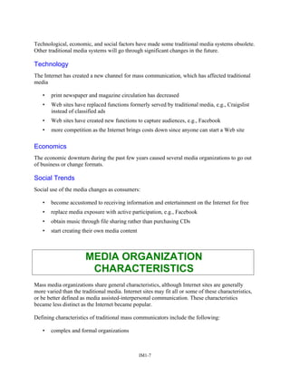 Technological, economic, and social factors have made some traditional media systems obsolete.
Other traditional media systems will go through significant changes in the future.
Technology
The Internet has created a new channel for mass communication, which has affected traditional
media
• print newspaper and magazine circulation has decreased
• Web sites have replaced functions formerly served by traditional media, e.g., Craigslist
instead of classified ads
• Web sites have created new functions to capture audiences, e.g., Facebook
• more competition as the Internet brings costs down since anyone can start a Web site
Economics
The economic downturn during the past few years caused several media organizations to go out
of business or change formats.
Social Trends
Social use of the media changes as consumers:
• become accustomed to receiving information and entertainment on the Internet for free
• replace media exposure with active participation, e.g., Facebook
• obtain music through file sharing rather than purchasing CDs
• start creating their own media content
MEDIA ORGANIZATION
CHARACTERISTICS
Mass media organizations share general characteristics, although Internet sites are generally
more varied than the traditional media. Internet sites may fit all or some of these characteristics,
or be better defined as media assisted-interpersonal communication. These characteristics
became less distinct as the Internet became popular.
Defining characteristics of traditional mass communicators include the following:
• complex and formal organizations
IM1-7
 
