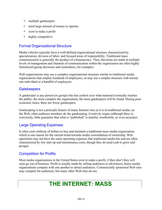 • multiple gatekeepers
• need large amount of money to operate
• exist to make a profit
• highly competitive
Formal Organizational Structure
Media vehicles typically have a well-defined organizational structure characterized by
specialization, division of labor, and focused areas of responsibility. Traditional mass
communication is generally the product of a bureaucracy. Thus, decisions are made at multiple
levels of management and channels of communication within the organization are often highly
formalized (group decisions and committees, for example).
Web organizations may use a complex organizational structure similar to traditional media
organizations that employ hundreds of employees, or may use a simpler structure with merely
one individual or a handful of employees.
Gatekeepers
A gatekeeper is any person (or group) who has control over what material eventually reaches
the public; the more complex the organization, the more gatekeepers will be found. During poor
economic times, there are fewer gatekeepers.
Gatekeeping is not a principle feature of many Internet sites as it is in traditional media; on
the Web, often audience members do the gatekeeping. Creativity reigns (although there is,
conversely, little guarantee that what is “published” is tasteful, worthwhile, or even accurate).
Large Operating Expenses
It often costs millions of dollars to buy and maintain a traditional mass media organization,
which is one reason for the current trend towards media consolidation of ownership. Web
operations may not have the same operating expenses that traditional media has and are often
characterized by low start up and maintenance costs, though they do need cash to grow and
prosper.
Competition for Profits
Most media organizations in the United States exist to make a profit; if they don’t they will
soon go out of business. Profit is usually made by selling audiences to advertisers, hence media
organizations compete with one another to attract audiences. Commercially sponsored Web sites
may compete for audiences, but many other Web sites do not.
THE INTERNET: MASS
IM1-8
 