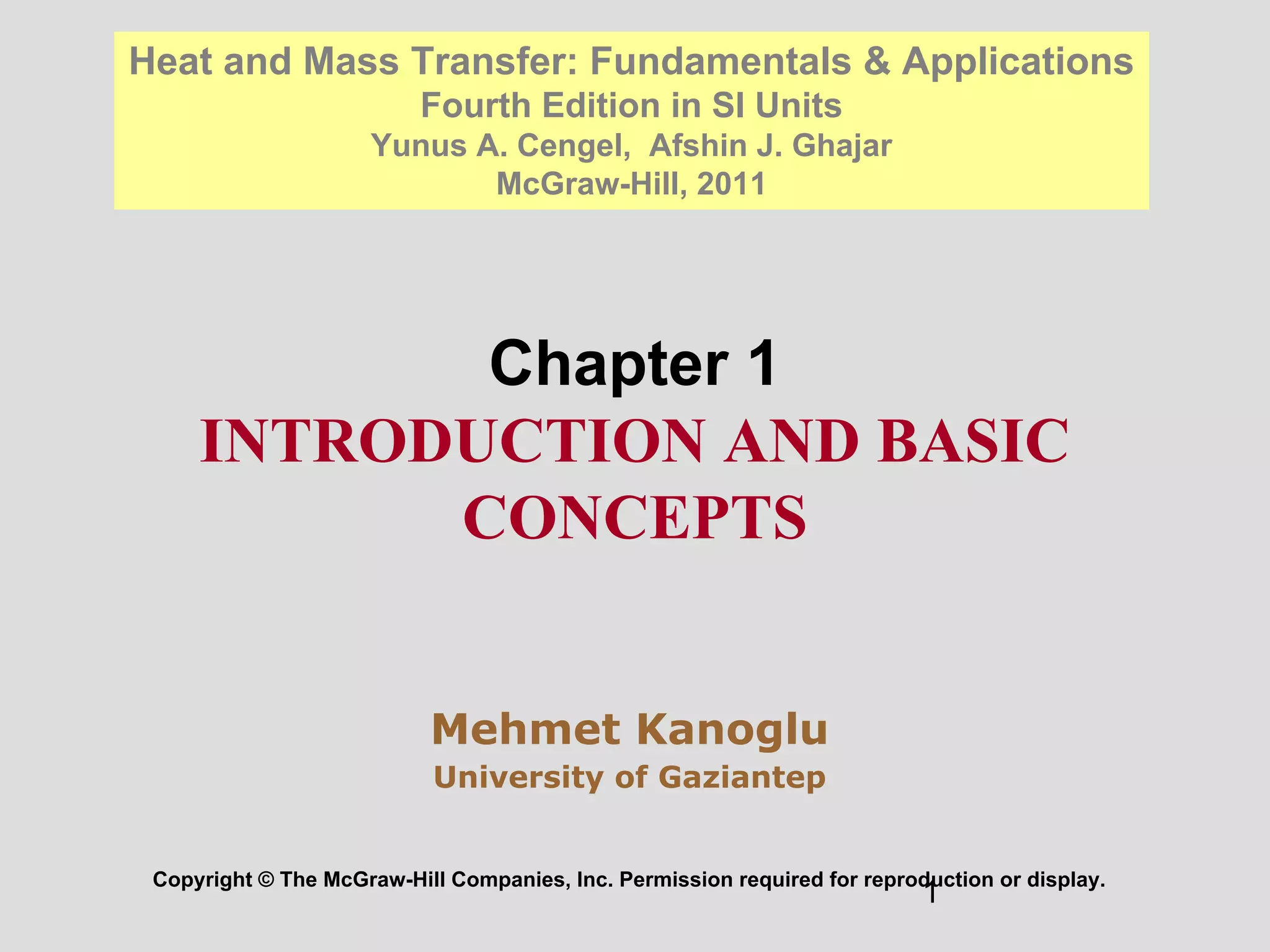 1
Chapter 1
INTRODUCTION AND BASIC
CONCEPTS
Copyright © The McGraw-Hill Companies, Inc. Permission required for reproduction or display.
Heat and Mass Transfer: Fundamentals & Applications
Fourth Edition in SI Units
Yunus A. Cengel, Afshin J. Ghajar
McGraw-Hill, 2011
Mehmet Kanoglu
University of Gaziantep
 