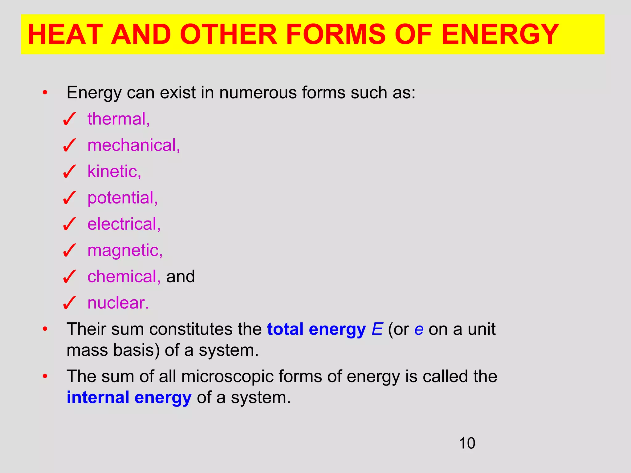 10
• Energy can exist in numerous forms such as:
✓ thermal,
✓ mechanical,
✓ kinetic,
✓ potential,
✓ electrical,
✓ magnetic,
✓ chemical, and
✓ nuclear.
• Their sum constitutes the total energy E (or e on a unit
mass basis) of a system.
• The sum of all microscopic forms of energy is called the
internal energy of a system.
HEAT AND OTHER FORMS OF ENERGY
 