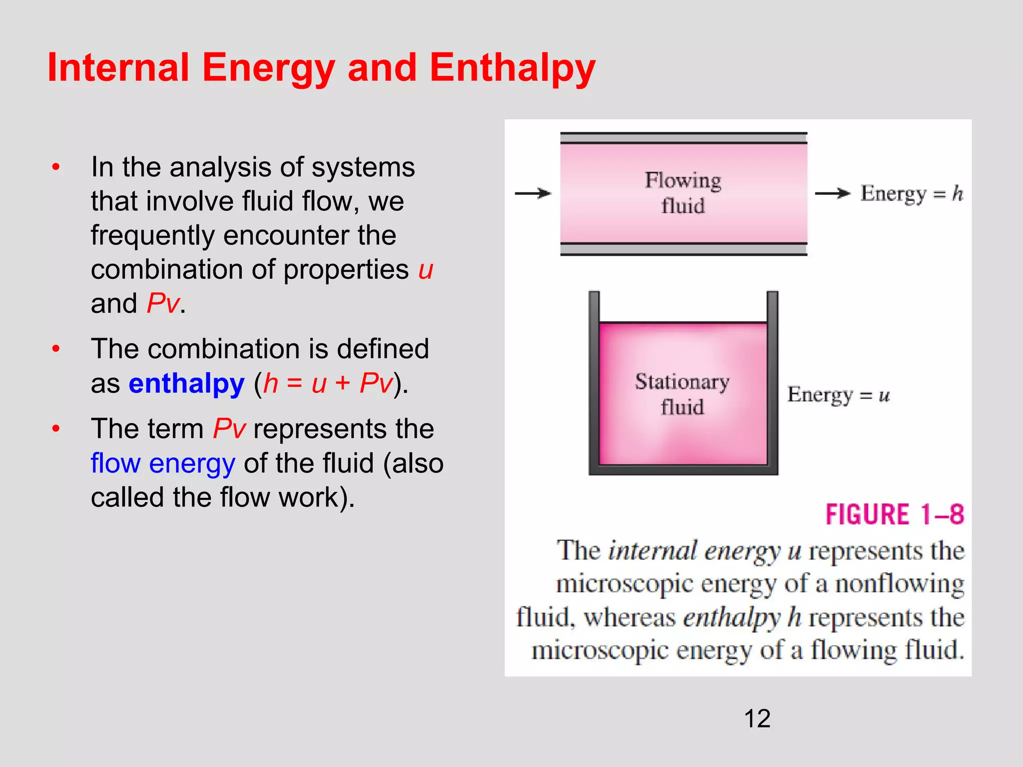 12
Internal Energy and Enthalpy
• In the analysis of systems
that involve fluid flow, we
frequently encounter the
combination of properties u
and Pv.
• The combination is defined
as enthalpy (h = u + Pv).
• The term Pv represents the
flow energy of the fluid (also
called the flow work).
 
