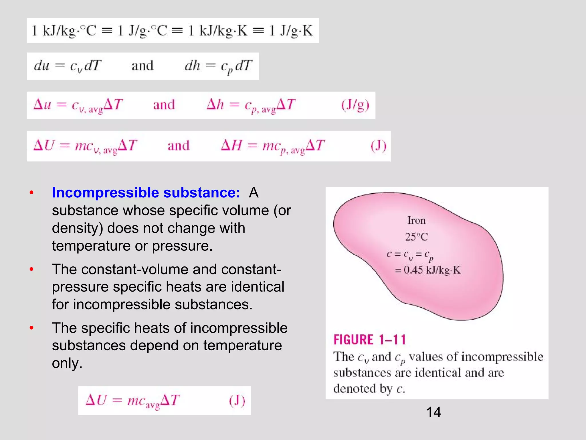 14
• Incompressible substance: A
substance whose specific volume (or
density) does not change with
temperature or pressure.
• The constant-volume and constant-
pressure specific heats are identical
for incompressible substances.
• The specific heats of incompressible
substances depend on temperature
only.
 