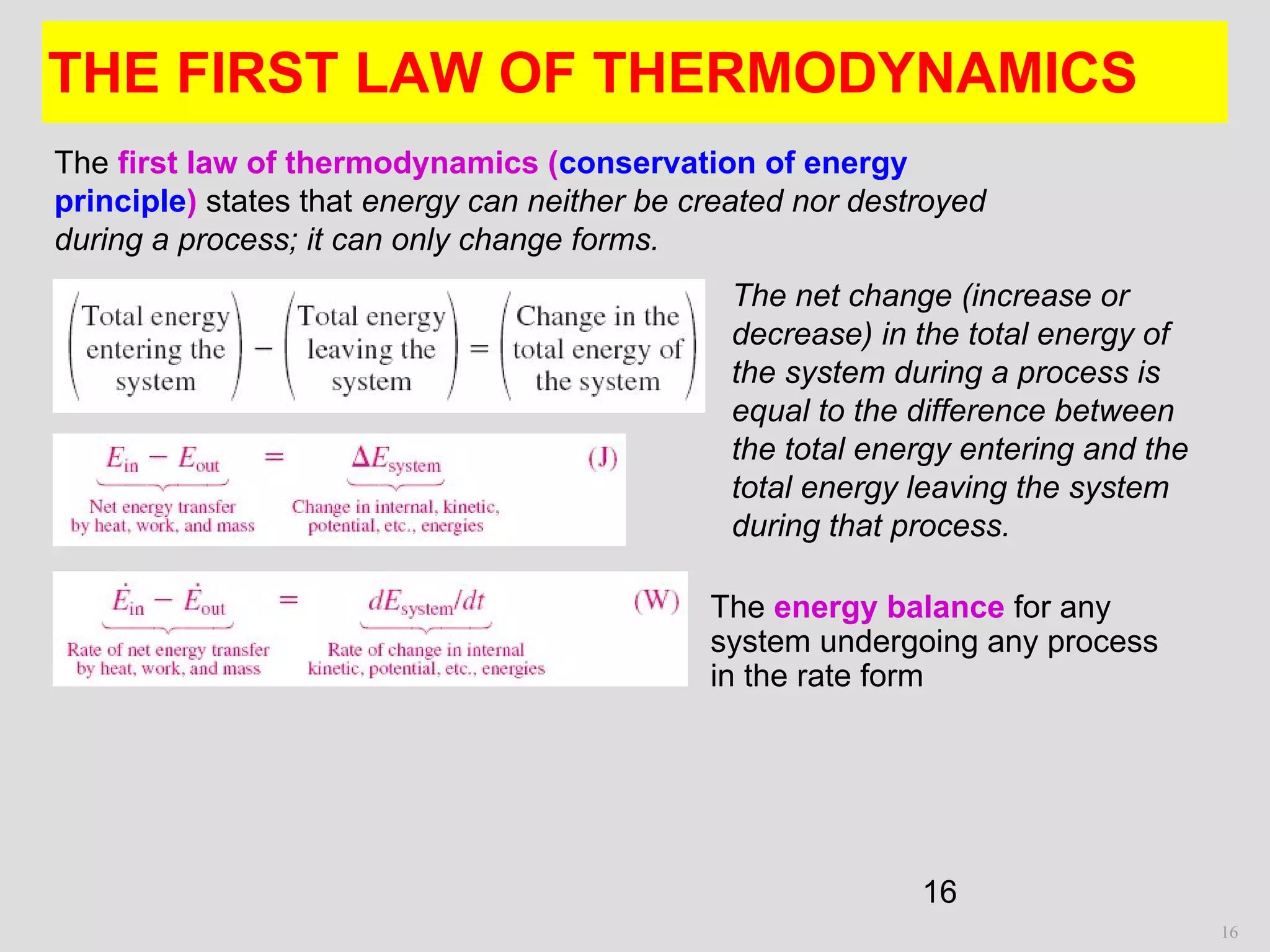 16
THE FIRST LAW OF THERMODYNAMICS
16
The energy balance for any
system undergoing any process
in the rate form
The first law of thermodynamics (conservation of energy
principle) states that energy can neither be created nor destroyed
during a process; it can only change forms.
The net change (increase or
decrease) in the total energy of
the system during a process is
equal to the difference between
the total energy entering and the
total energy leaving the system
during that process.
 