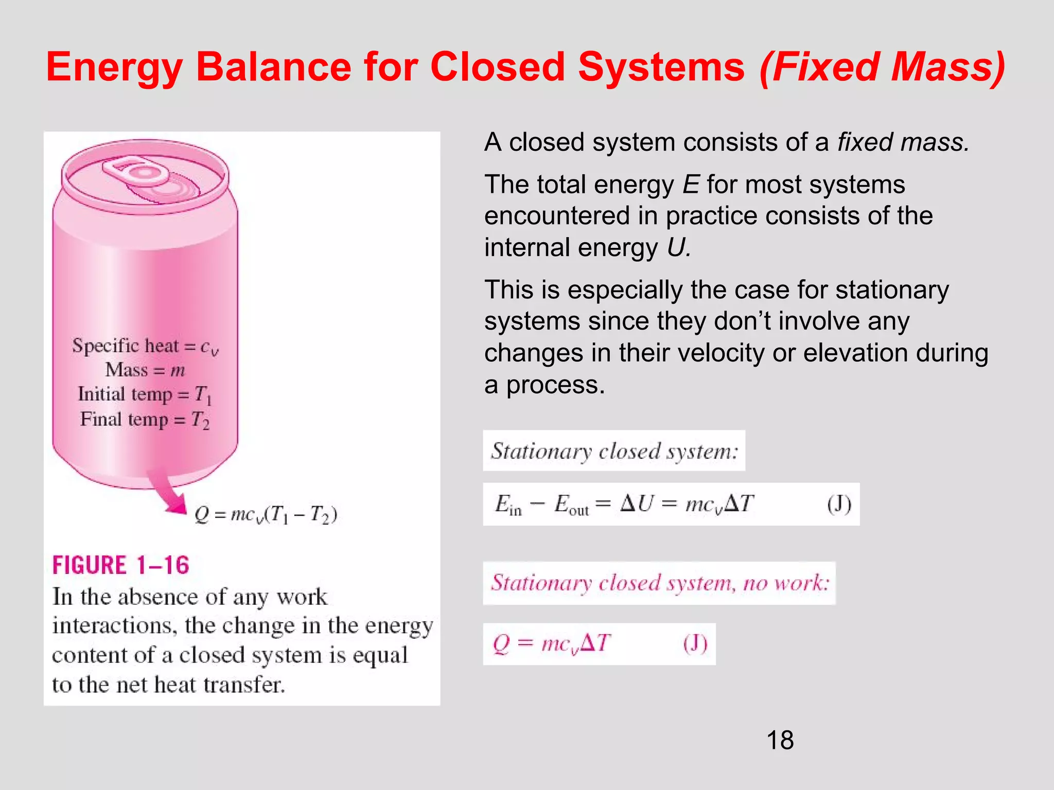 18
Energy Balance for Closed Systems (Fixed Mass)
A closed system consists of a fixed mass.
The total energy E for most systems
encountered in practice consists of the
internal energy U.
This is especially the case for stationary
systems since they don’t involve any
changes in their velocity or elevation during
a process.
 