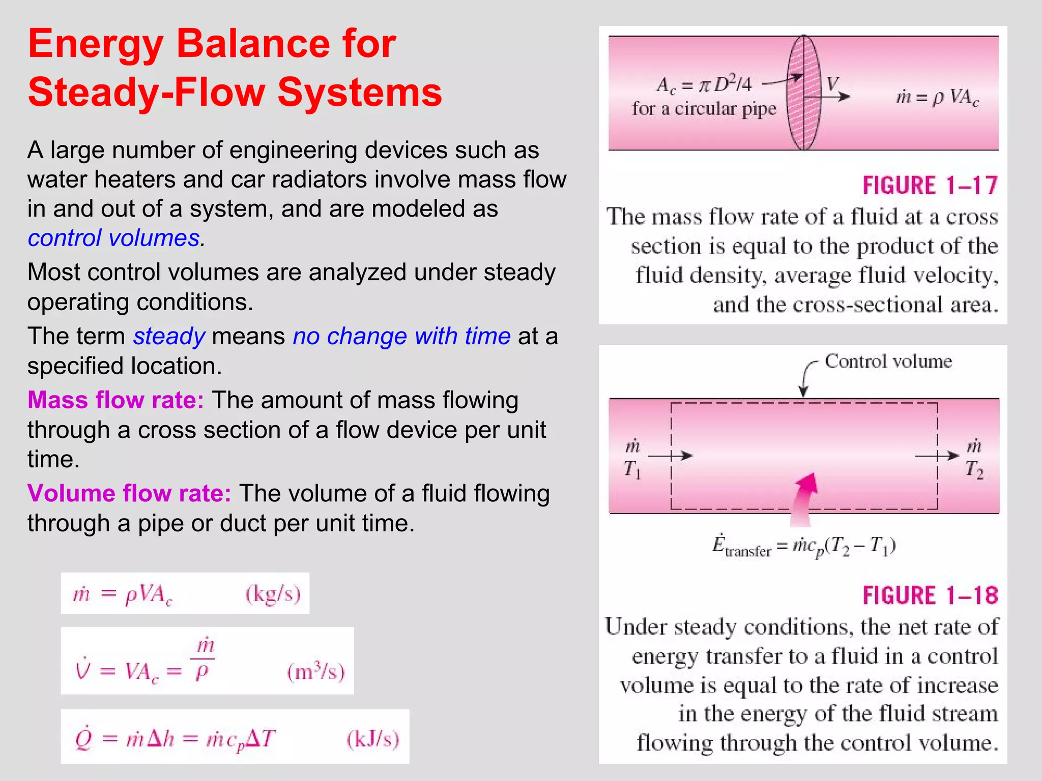19
Energy Balance for
Steady-Flow Systems
A large number of engineering devices such as
water heaters and car radiators involve mass flow
in and out of a system, and are modeled as
control volumes.
Most control volumes are analyzed under steady
operating conditions.
The term steady means no change with time at a
specified location.
Mass flow rate: The amount of mass flowing
through a cross section of a flow device per unit
time.
Volume flow rate: The volume of a fluid flowing
through a pipe or duct per unit time.
 