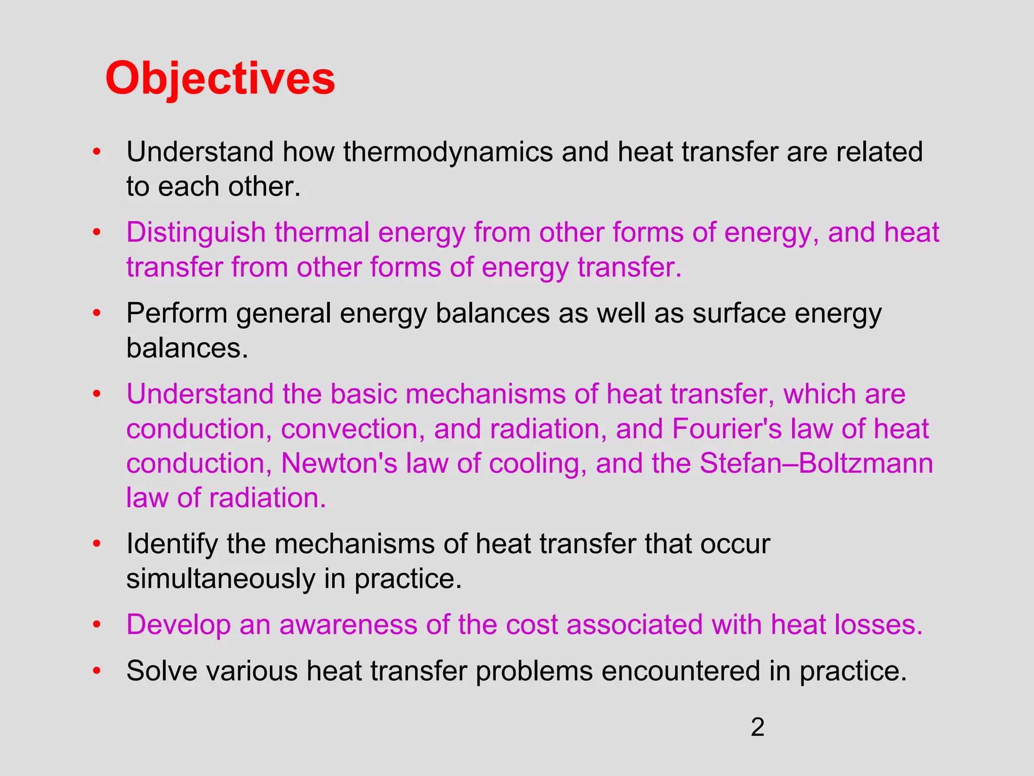 2
Objectives
• Understand how thermodynamics and heat transfer are related
to each other.
• Distinguish thermal energy from other forms of energy, and heat
transfer from other forms of energy transfer.
• Perform general energy balances as well as surface energy
balances.
• Understand the basic mechanisms of heat transfer, which are
conduction, convection, and radiation, and Fourier's law of heat
conduction, Newton's law of cooling, and the Stefan–Boltzmann
law of radiation.
• Identify the mechanisms of heat transfer that occur
simultaneously in practice.
• Develop an awareness of the cost associated with heat losses.
• Solve various heat transfer problems encountered in practice.
 