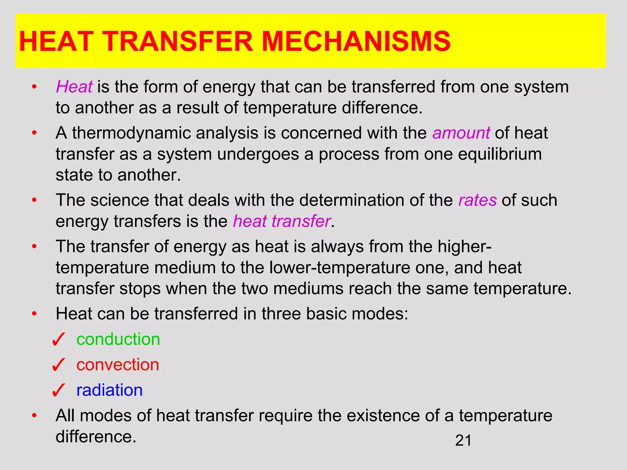 21
HEAT TRANSFER MECHANISMS
• Heat is the form of energy that can be transferred from one system
to another as a result of temperature difference.
• A thermodynamic analysis is concerned with the amount of heat
transfer as a system undergoes a process from one equilibrium
state to another.
• The science that deals with the determination of the rates of such
energy transfers is the heat transfer.
• The transfer of energy as heat is always from the higher-
temperature medium to the lower-temperature one, and heat
transfer stops when the two mediums reach the same temperature.
• Heat can be transferred in three basic modes:
✓ conduction
✓ convection
✓ radiation
• All modes of heat transfer require the existence of a temperature
difference.
 