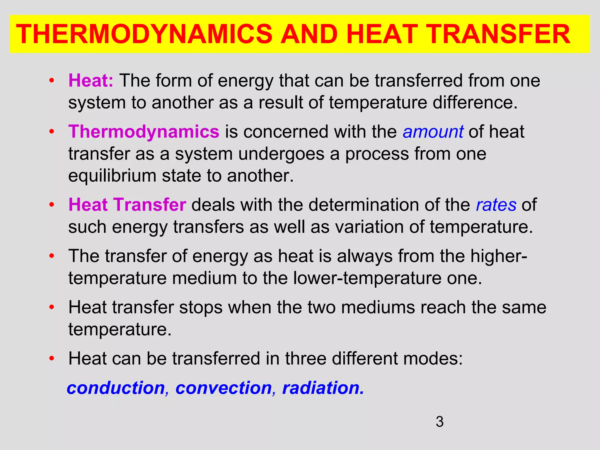 3
THERMODYNAMICS AND HEAT TRANSFER
• Heat: The form of energy that can be transferred from one
system to another as a result of temperature difference.
• Thermodynamics is concerned with the amount of heat
transfer as a system undergoes a process from one
equilibrium state to another.
• Heat Transfer deals with the determination of the rates of
such energy transfers as well as variation of temperature.
• The transfer of energy as heat is always from the higher-
temperature medium to the lower-temperature one.
• Heat transfer stops when the two mediums reach the same
temperature.
• Heat can be transferred in three different modes:
conduction, convection, radiation.
 
