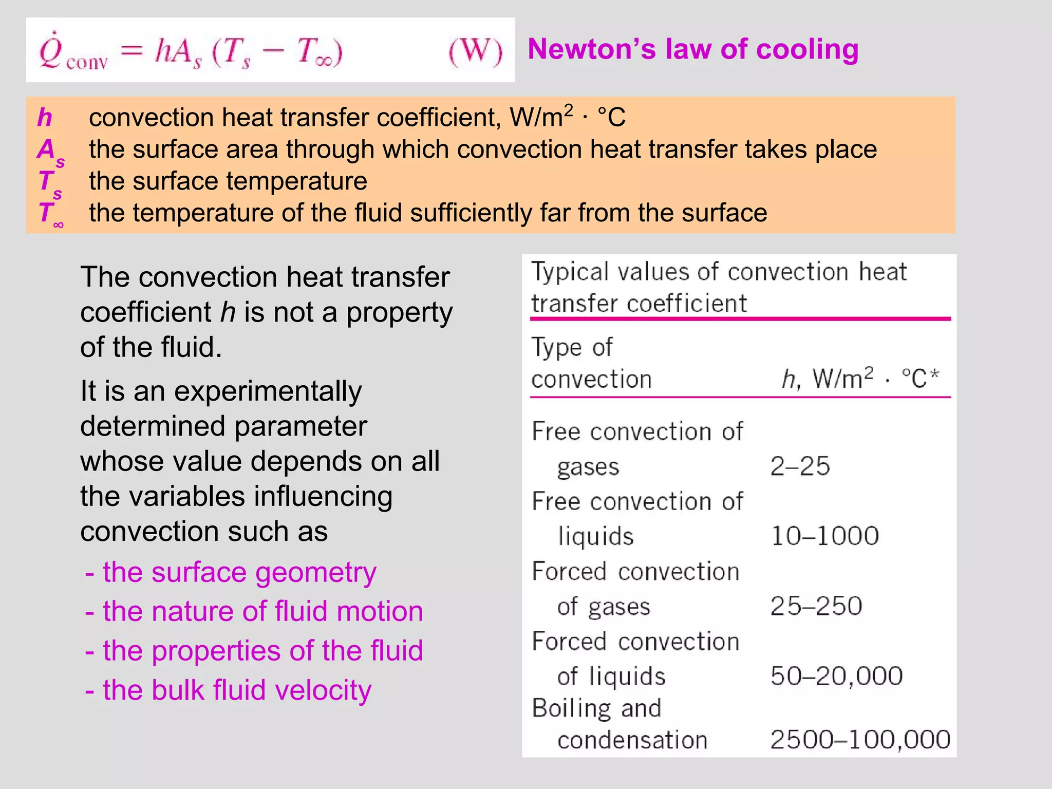 32
Newton’s law of cooling
h convection heat transfer coefficient, W/m2
· °C
As
the surface area through which convection heat transfer takes place
Ts
the surface temperature
T∞
the temperature of the fluid sufficiently far from the surface
The convection heat transfer
coefficient h is not a property
of the fluid.
It is an experimentally
determined parameter
whose value depends on all
the variables influencing
convection such as
- the surface geometry
- the nature of fluid motion
- the properties of the fluid
- the bulk fluid velocity
 
