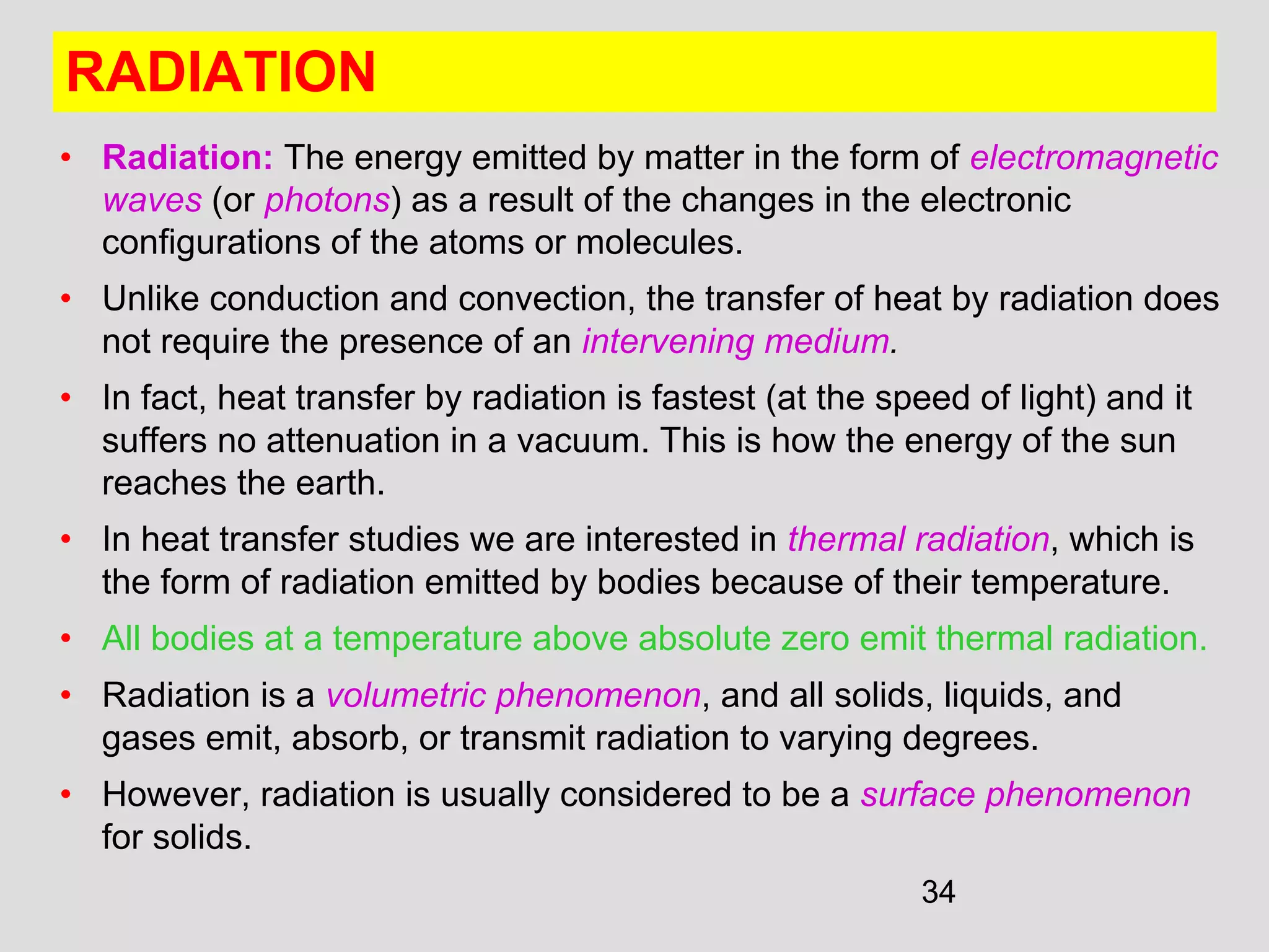 34
RADIATION
• Radiation: The energy emitted by matter in the form of electromagnetic
waves (or photons) as a result of the changes in the electronic
configurations of the atoms or molecules.
• Unlike conduction and convection, the transfer of heat by radiation does
not require the presence of an intervening medium.
• In fact, heat transfer by radiation is fastest (at the speed of light) and it
suffers no attenuation in a vacuum. This is how the energy of the sun
reaches the earth.
• In heat transfer studies we are interested in thermal radiation, which is
the form of radiation emitted by bodies because of their temperature.
• All bodies at a temperature above absolute zero emit thermal radiation.
• Radiation is a volumetric phenomenon, and all solids, liquids, and
gases emit, absorb, or transmit radiation to varying degrees.
• However, radiation is usually considered to be a surface phenomenon
for solids.
 