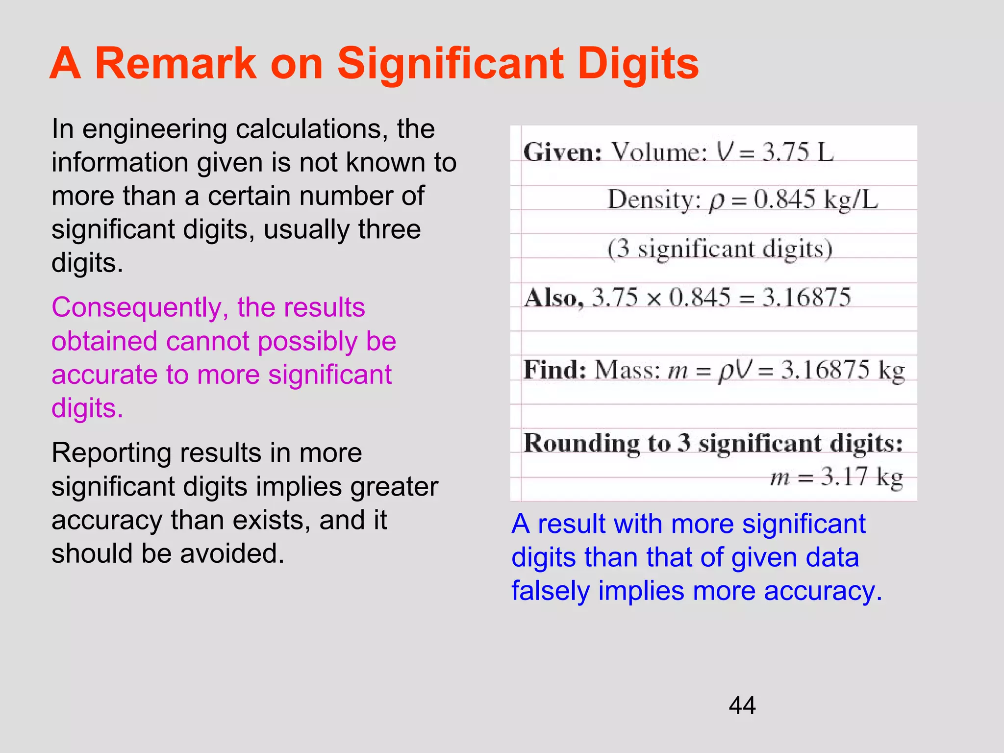 44
A Remark on Significant Digits
In engineering calculations, the
information given is not known to
more than a certain number of
significant digits, usually three
digits.
Consequently, the results
obtained cannot possibly be
accurate to more significant
digits.
Reporting results in more
significant digits implies greater
accuracy than exists, and it
should be avoided.
A result with more significant
digits than that of given data
falsely implies more accuracy.
 