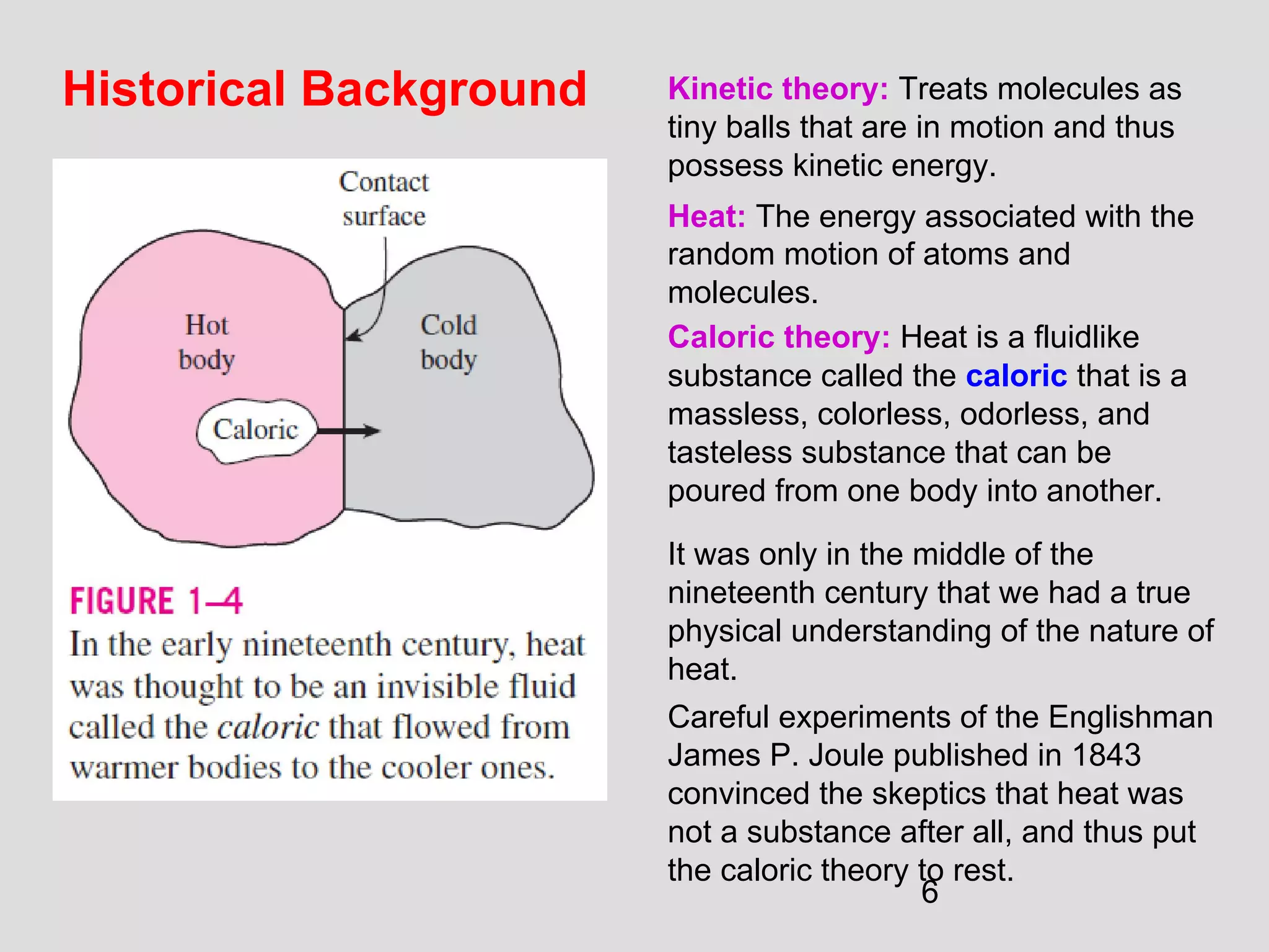 6
Historical Background Kinetic theory: Treats molecules as
tiny balls that are in motion and thus
possess kinetic energy.
Heat: The energy associated with the
random motion of atoms and
molecules.
Caloric theory: Heat is a fluidlike
substance called the caloric that is a
massless, colorless, odorless, and
tasteless substance that can be
poured from one body into another.
It was only in the middle of the
nineteenth century that we had a true
physical understanding of the nature of
heat.
Careful experiments of the Englishman
James P. Joule published in 1843
convinced the skeptics that heat was
not a substance after all, and thus put
the caloric theory to rest.
 
