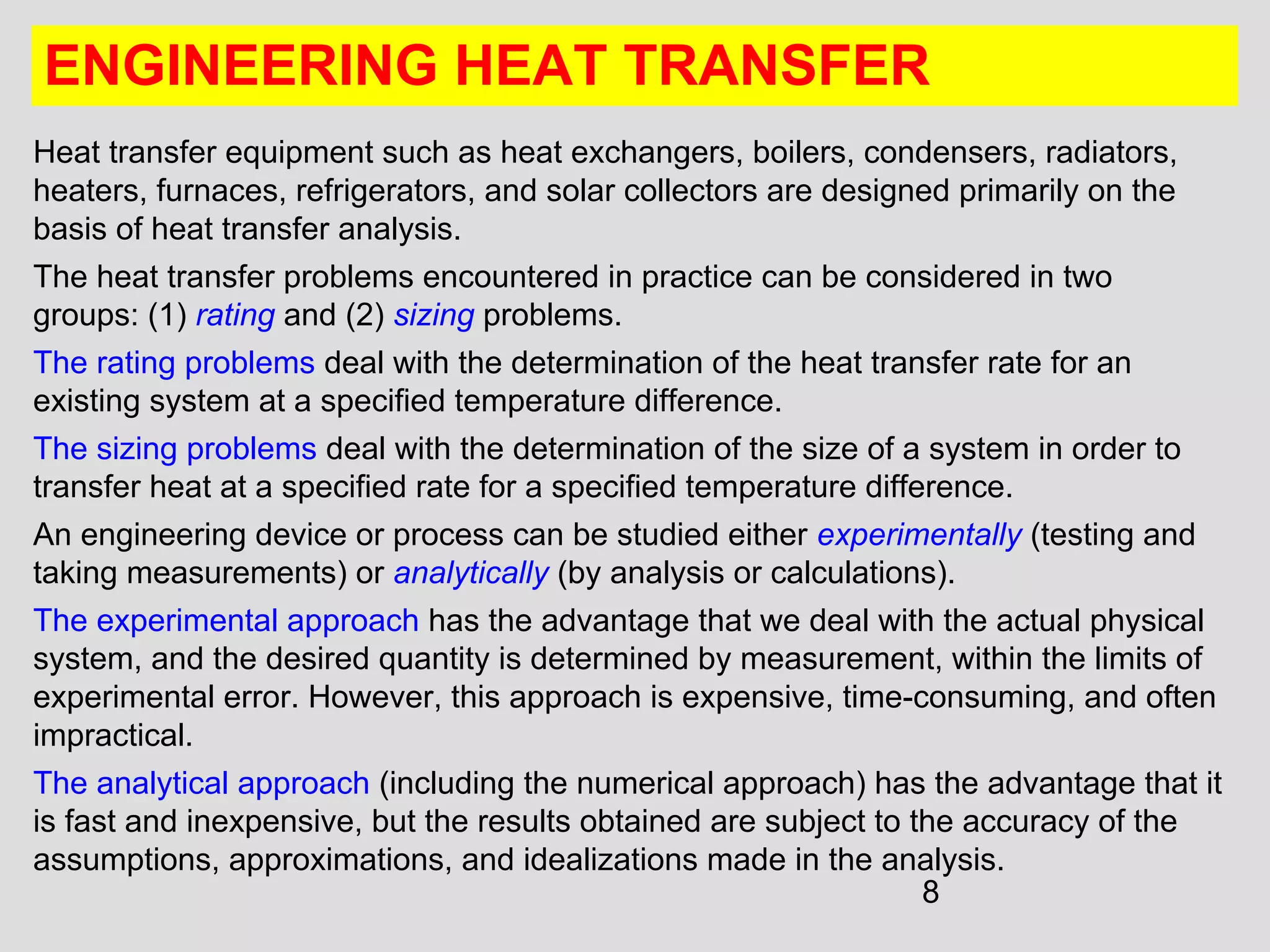 8
ENGINEERING HEAT TRANSFER
Heat transfer equipment such as heat exchangers, boilers, condensers, radiators,
heaters, furnaces, refrigerators, and solar collectors are designed primarily on the
basis of heat transfer analysis.
The heat transfer problems encountered in practice can be considered in two
groups: (1) rating and (2) sizing problems.
The rating problems deal with the determination of the heat transfer rate for an
existing system at a specified temperature difference.
The sizing problems deal with the determination of the size of a system in order to
transfer heat at a specified rate for a specified temperature difference.
An engineering device or process can be studied either experimentally (testing and
taking measurements) or analytically (by analysis or calculations).
The experimental approach has the advantage that we deal with the actual physical
system, and the desired quantity is determined by measurement, within the limits of
experimental error. However, this approach is expensive, time-consuming, and often
impractical.
The analytical approach (including the numerical approach) has the advantage that it
is fast and inexpensive, but the results obtained are subject to the accuracy of the
assumptions, approximations, and idealizations made in the analysis.
 