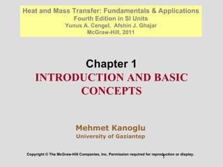 1
Chapter 1
INTRODUCTION AND BASIC
CONCEPTS
Copyright © The McGraw-Hill Companies, Inc. Permission required for reproduction or display.
Heat and Mass Transfer: Fundamentals & Applications
Fourth Edition in SI Units
Yunus A. Cengel, Afshin J. Ghajar
McGraw-Hill, 2011
Mehmet Kanoglu
University of Gaziantep
 