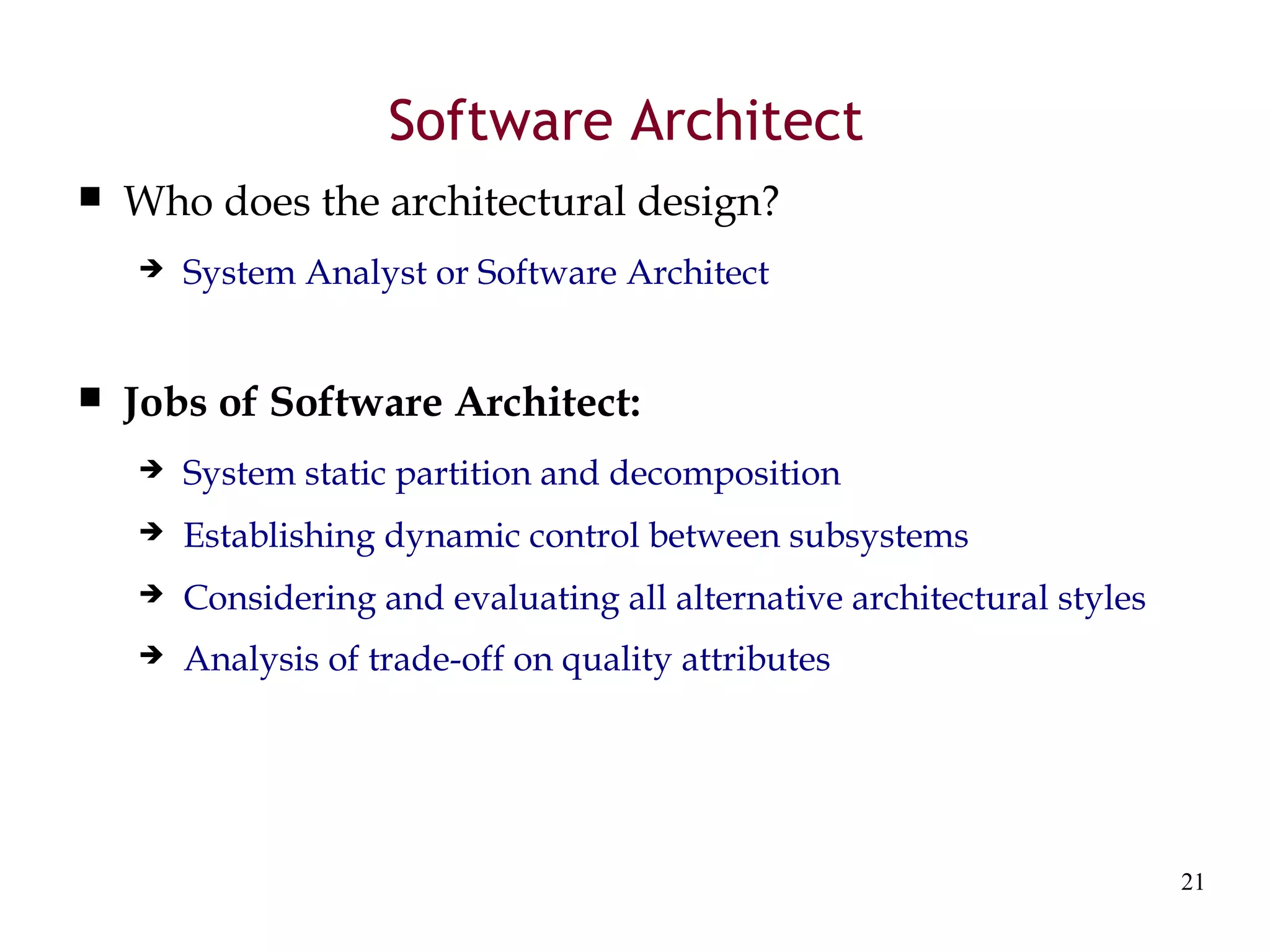 21
Software Architect
 Who does the architectural design?
 System Analyst or Software Architect
 Jobs of Software Architect:
 System static partition and decomposition
 Establishing dynamic control between subsystems
 Considering and evaluating all alternative architectural styles
 Analysis of trade-off on quality attributes
 
