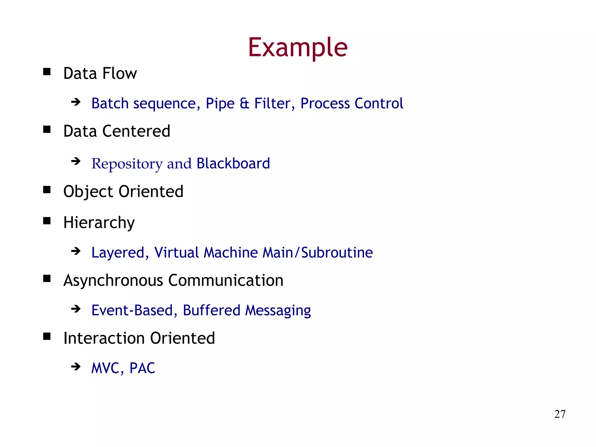 27
Example
 Data Flow
 Batch sequence, Pipe & Filter, Process Control
 Data Centered
 Repository and Blackboard
 Object Oriented
 Hierarchy
 Layered, Virtual Machine Main/Subroutine
 Asynchronous Communication
 Event-Based, Buffered Messaging
 Interaction Oriented
 MVC, PAC
 