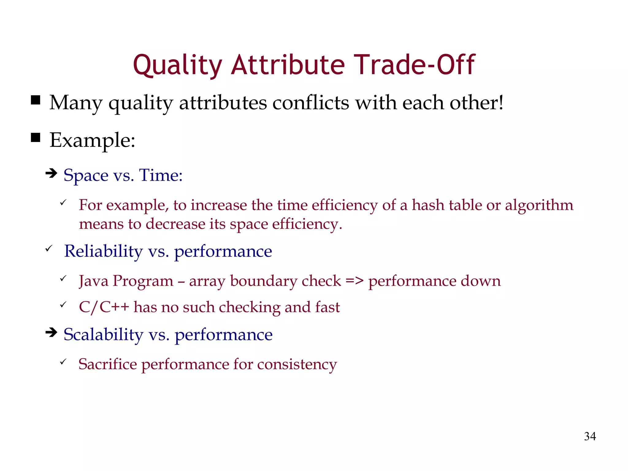 34
Quality Attribute Trade-Off
 Many quality attributes conflicts with each other!
 Example:
 Space vs. Time:
 For example, to increase the time efficiency of a hash table or algorithm
means to decrease its space efficiency.
 Reliability vs. performance
 Java Program – array boundary check => performance down
 C/C++ has no such checking and fast
 Scalability vs. performance
 Sacrifice performance for consistency
 