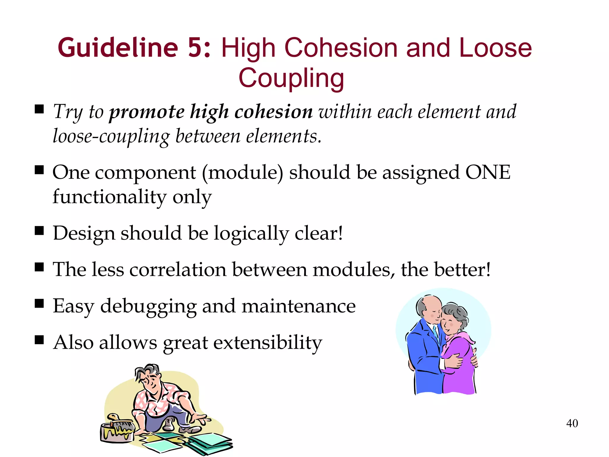 40
Guideline 5: High Cohesion and Loose
Coupling
 Try to promote high cohesion within each element and
loose-coupling between elements.
 One component (module) should be assigned ONE
functionality only
 Design should be logically clear!
 The less correlation between modules, the better!
 Easy debugging and maintenance
 Also allows great extensibility
 
