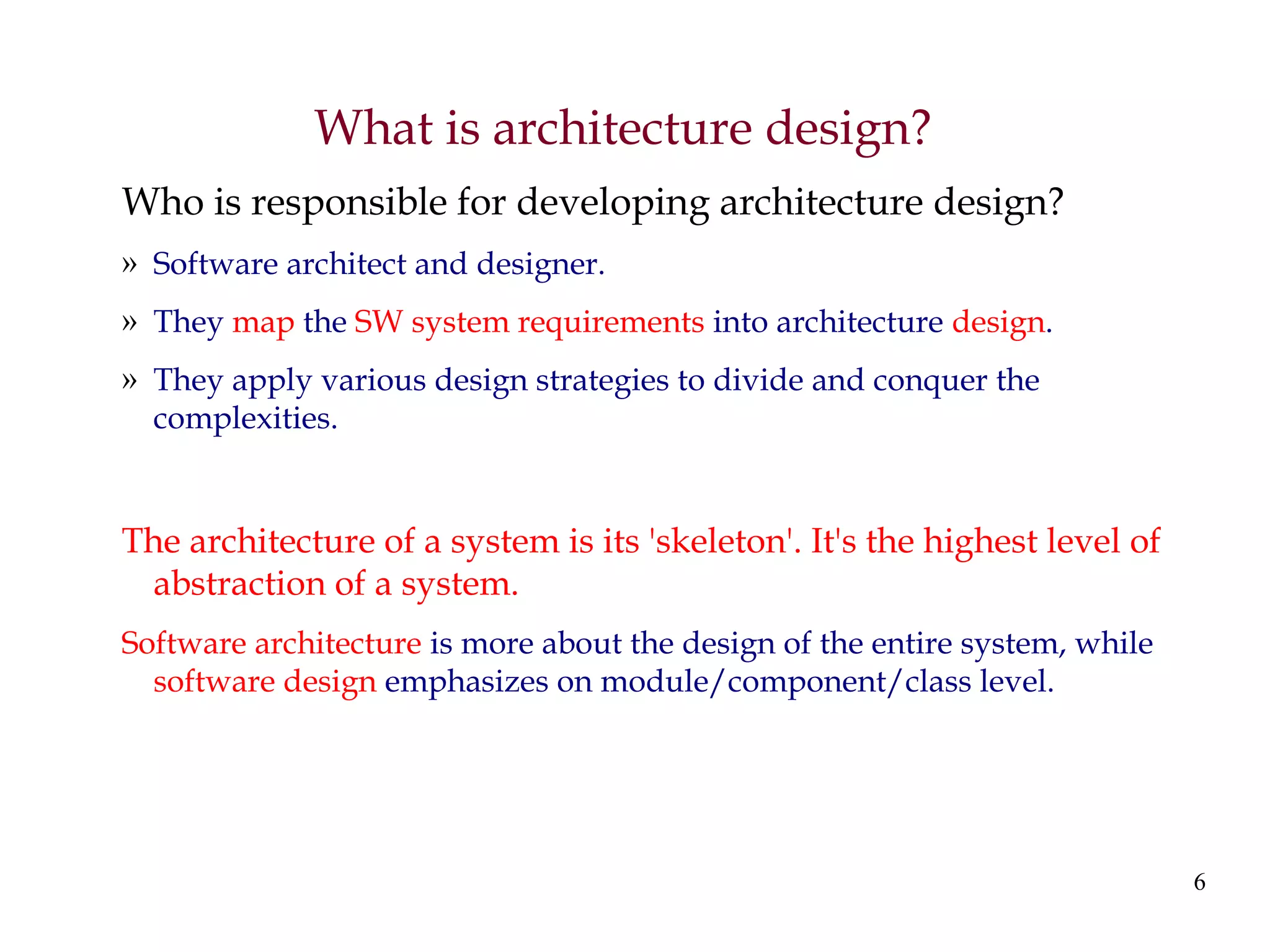 6
What is architecture design?
Who is responsible for developing architecture design?
» Software architect and designer.
» They map the SW system requirements into architecture design.
» They apply various design strategies to divide and conquer the
complexities.
The architecture of a system is its 'skeleton'. It's the highest level of
abstraction of a system.
Software architecture is more about the design of the entire system, while
software design emphasizes on module/component/class level.
 