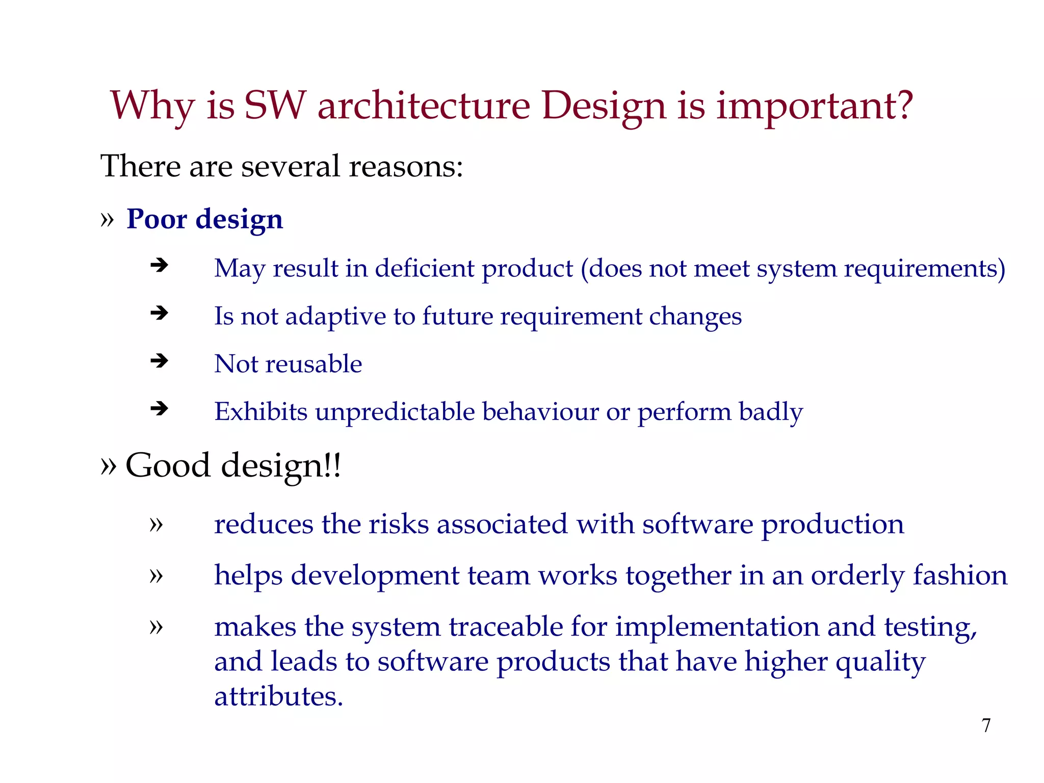 7
Why is SW architecture Design is important?
There are several reasons:
» Poor design
 May result in deficient product (does not meet system requirements)
 Is not adaptive to future requirement changes
 Not reusable
 Exhibits unpredictable behaviour or perform badly
» Good design!!
» reduces the risks associated with software production
» helps development team works together in an orderly fashion
» makes the system traceable for implementation and testing,
and leads to software products that have higher quality
attributes.
 