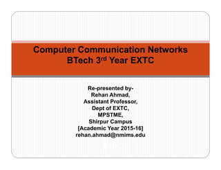 Computer Communication Networks
BTech 3rd Year EXTC
Re-presented by-
Rehan Ahmad,
Assistant Professor,
Dept of EXTC,
MPSTME,
Shirpur Campus
[Academic Year 2015-16]
rehan.ahmad@nmims.edu
[][]0
 