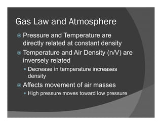 Gas Law and Atmosphere
Pressure and Temperature are
directly related at constant density
Temperature and Air Density (n/V) are
inversely related
Decrease in temperature increases
density
Affects movement of air masses
High pressure moves toward low pressure
 