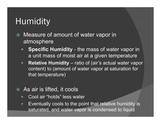 Humidity
Measure of amount of water vapor in
atmosphere
Specific Humidity - the mass of water vapor in
a unit mass of moist air at a given temperature
Relative Humidity – ratio of (air’s actual water vapor
content) to (amount of water vapor at saturation for
that temperature)
As air is lifted, it cools
Cool air “holds” less water
Eventually cools to the point that relative humidity is
saturated, and water vapor is condensed to liquid
 