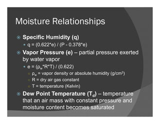 Moisture Relationships
Specific Humidity (q)
q = (0.622*e) / (P - 0.378*e)
Vapor Pressure (e) – partial pressure exerted
by water vapor
e = (ρw*R*T) / (0.622)
○ ρw = vapor density or absolute humidity (g/cm3)
○ R = dry air gas constant
○ T = temperature (Kelvin)
Dew Point Temperature (Td) – temperature
that an air mass with constant pressure and
moisture content becomes saturated
 