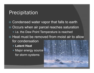 Precipitation
Condensed water vapor that falls to earth
Occurs when air parcel reaches saturation
i.e. the Dew Point Temperature is reached
Heat must be removed from moist air to allow
for condensation
Latent Heat
Major energy source
for storm systems
 