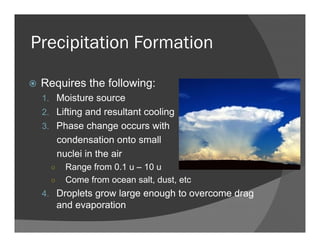 Precipitation Formation
Requires the following:
1. Moisture source
2. Lifting and resultant cooling
3. Phase change occurs with
condensation onto small
nuclei in the air
○ Range from 0.1 u – 10 u
○ Come from ocean salt, dust, etc
4. Droplets grow large enough to overcome drag
and evaporation
 
