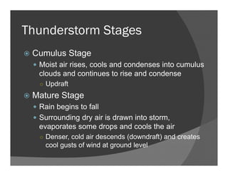 Thunderstorm Stages
Cumulus Stage
Moist air rises, cools and condenses into cumulus
clouds and continues to rise and condense
○ Updraft
Mature Stage
Rain begins to fall
Surrounding dry air is drawn into storm,
evaporates some drops and cools the air
○ Denser, cold air descends (downdraft) and creates
cool gusts of wind at ground level
 