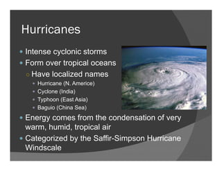 Hurricanes
Intense cyclonic storms
Form over tropical oceans
○ Have localized names
Hurricane (N. Americe)
Cyclone (India)
Typhoon (East Asia)
Baguio (China Sea)
Energy comes from the condensation of very
warm, humid, tropical air
Categorized by the Saffir-Simpson Hurricane
Windscale
 