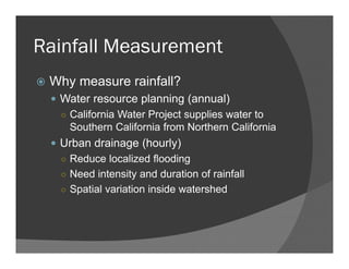 Rainfall Measurement
Why measure rainfall?
Water resource planning (annual)
○ California Water Project supplies water to
Southern California from Northern California
Urban drainage (hourly)
○ Reduce localized flooding
○ Need intensity and duration of rainfall
○ Spatial variation inside watershed
 