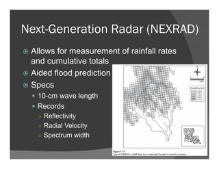Next-Generation Radar (NEXRAD)
Allows for measurement of rainfall rates
and cumulative totals
Aided flood prediction
Specs
10-cm wave length
Records
○ Reflectivity
○ Radial Velocity
○ Spectrum width
 