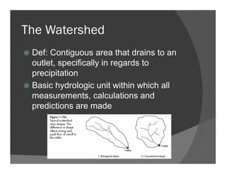 The Watershed
Def: Contiguous area that drains to an
outlet, specifically in regards to
precipitation
Basic hydrologic unit within which all
measurements, calculations and
predictions are made
 