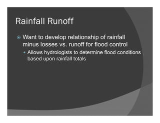 Rainfall Runoff
Want to develop relationship of rainfall
minus losses vs. runoff for flood control
Allows hydrologists to determine flood conditions
based upon rainfall totals
 