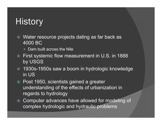 History
Water resource projects dating as far back as
4000 BC
Dam built across the Nile
First systemic flow measurement in U.S. in 1888
by USGS
1930s-1950s saw a boom in hydrologic knowledge
in US
Post 1950, scientists gained a greater
understanding of the effects of urbanization in
regards to hydrology
Computer advances have allowed for modeling of
complex hydrologic and hydraulic problems
 