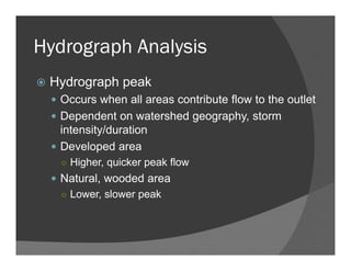 Hydrograph Analysis
Hydrograph peak
Occurs when all areas contribute flow to the outlet
Dependent on watershed geography, storm
intensity/duration
Developed area
○ Higher, quicker peak flow
Natural, wooded area
○ Lower, slower peak
 