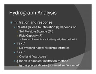 Hydrograph Analysis
Infiltration and response
Rainfall (i) lose to infiltration (f) depends on
○ Soil Moisture Storage (SD)
○ Field Capacity (F)
Amount of water in a soil after gravity has drained it
If i < f
○ No overland runoff; all rainfall infiltrates
If i > f
○ Overland flow occurs
ϕ Index is simplest infiltration method
○ (gross precipitation) – (observed surface runoff)
 