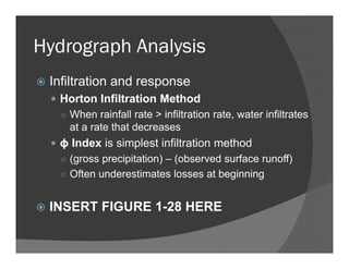 Hydrograph Analysis
Infiltration and response
Horton Infiltration Method
○ When rainfall rate > infiltration rate, water infiltrates
at a rate that decreases
ϕ Index is simplest infiltration method
○ (gross precipitation) – (observed surface runoff)
○ Often underestimates losses at beginning
INSERT FIGURE 1-28 HERE
 